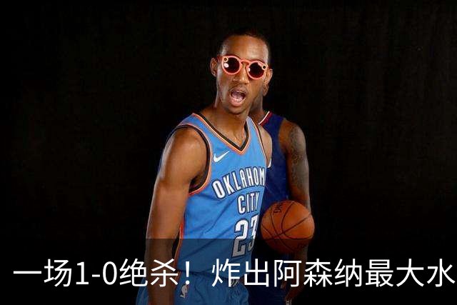 一场1-0绝杀！炸出阿森纳最大水货！半场被换下，阿尔塔特或弃用
