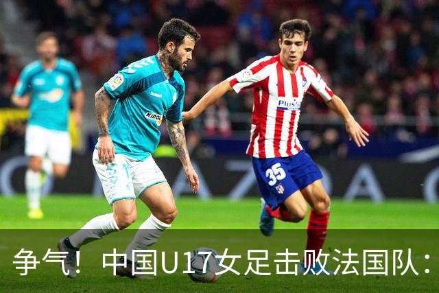 争气！中国U17女足击败法国队：强势回击法国足协主席争议言论