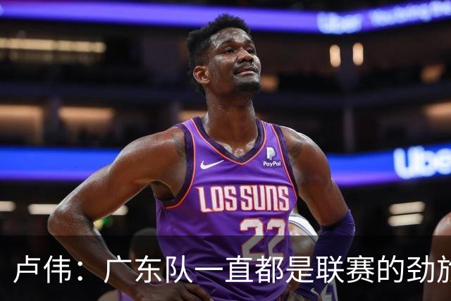 卢伟：广东队一直都是联赛的劲旅 今晚将尽可能去限制弗格的发挥