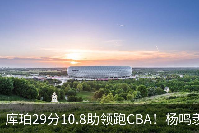 库珀29分10.8助领跑CBA！杨鸣羡慕了：去年有他在我也不用干解说