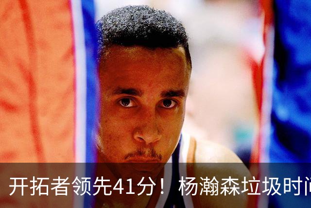 开拓者领先41分！杨瀚森垃圾时间迎新赛季首秀 根本不受新帅重视