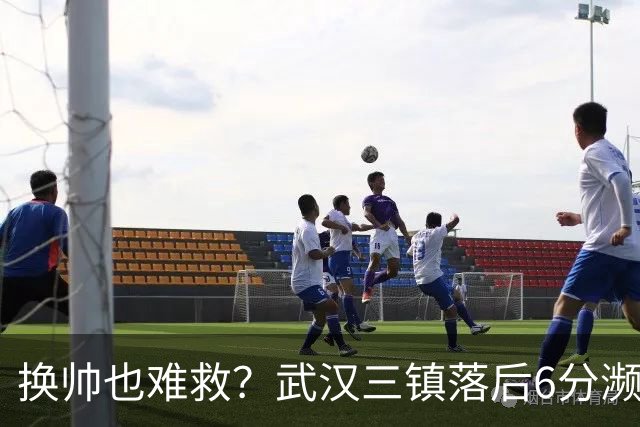换帅也难救？武汉三镇落后6分濒临降级，邓卓翔接手后率队1平1负
