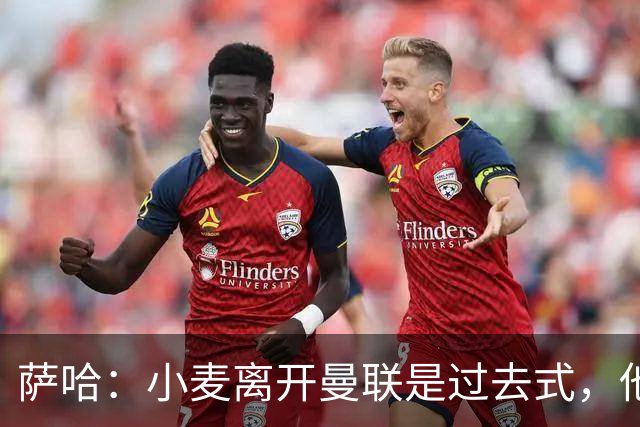 萨哈：小麦离开曼联是过去式，他去皇马和贝林搭档会很有看点