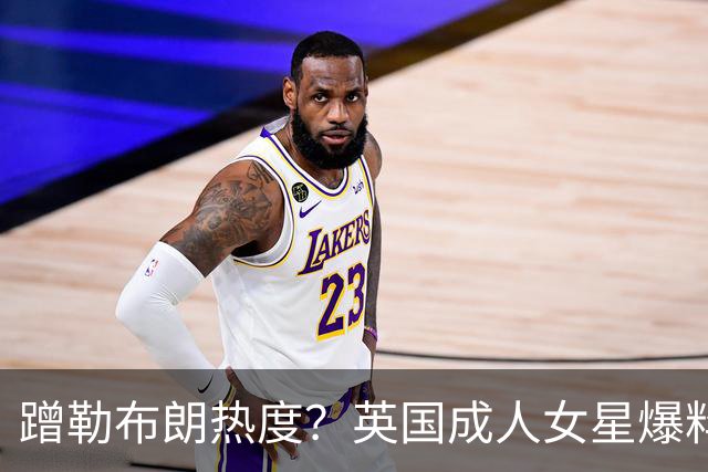 蹭勒布朗热度？英国成人女星爆料：詹皇曾想花10万美元与她共度一晚