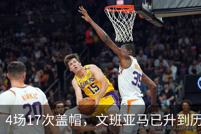 4场17次盖帽，文班亚马已升到历史盖帽榜第211位